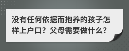 没有任何依据而抱养的孩子怎样上户口？父母需要做什么？