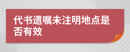 代书遗嘱未注明地点是否有效