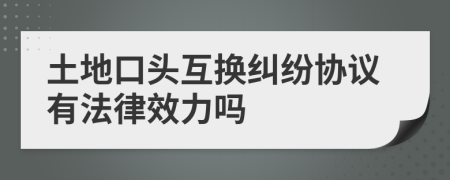 土地口头互换纠纷协议有法律效力吗