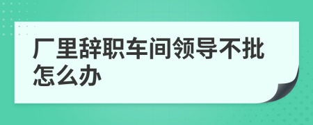 厂里辞职车间领导不批怎么办