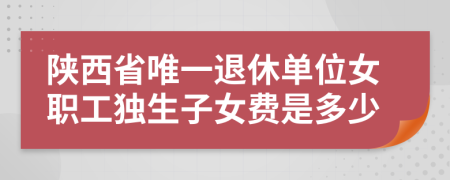 陕西省唯一退休单位女职工独生子女费是多少