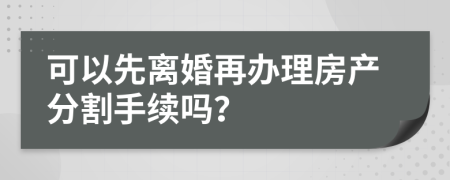 可以先离婚再办理房产分割手续吗？