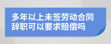 多年以上未签劳动合同辞职可以要求赔偿吗