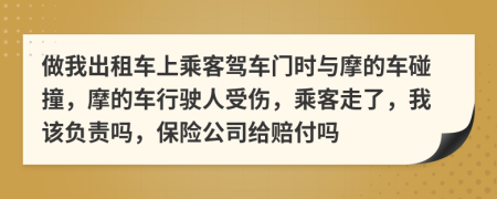 做我出租车上乘客驾车门时与摩的车碰撞，摩的车行驶人受伤，乘客走了，我该负责吗，保险公司给赔付吗