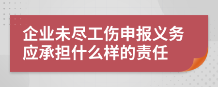 企业未尽工伤申报义务应承担什么样的责任