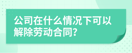 公司在什么情况下可以解除劳动合同？