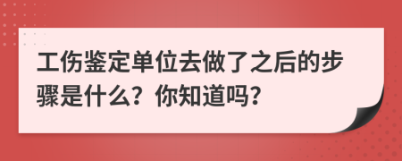 工伤鉴定单位去做了之后的步骤是什么？你知道吗？