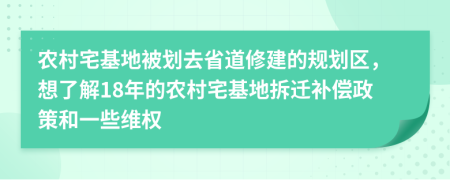 农村宅基地被划去省道修建的规划区，想了解18年的农村宅基地拆迁补偿政策和一些维权