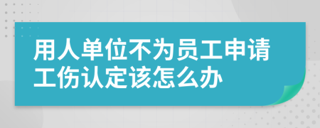 用人单位不为员工申请工伤认定该怎么办