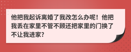 他把我起诉离婚了我改怎么办呢！他把我丢在家里不管不顾还把家里的门换了不让我进家?