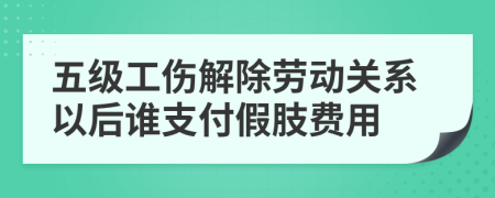 五级工伤解除劳动关系以后谁支付假肢费用