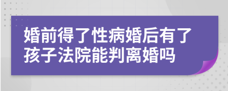 婚前得了性病婚后有了孩子法院能判离婚吗
