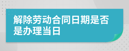 解除劳动合同日期是否是办理当日