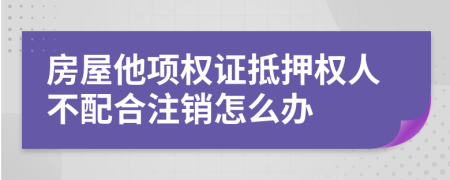 房屋他项权证抵押权人不配合注销怎么办