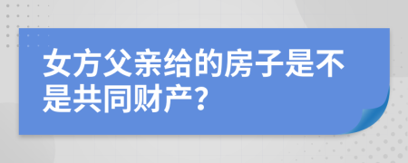 女方父亲给的房子是不是共同财产？