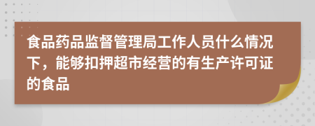 食品药品监督管理局工作人员什么情况下，能够扣押超市经营的有生产许可证的食品