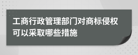 工商行政管理部门对商标侵权可以采取哪些措施