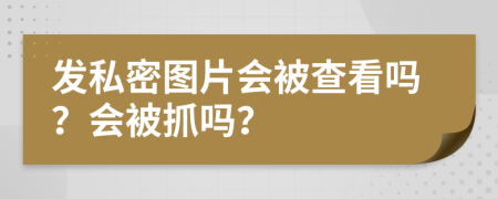 发私密图片会被查看吗？会被抓吗？