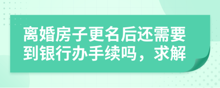 离婚房子更名后还需要到银行办手续吗，求解