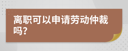 离职可以申请劳动仲裁吗？