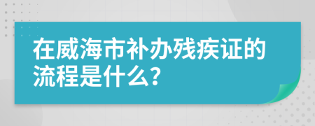 在威海市补办残疾证的流程是什么？