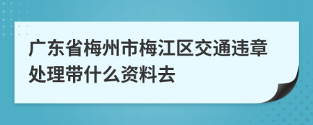 广东省梅州市梅江区交通违章处理带什么资料去