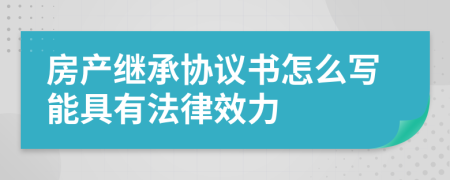 房产继承协议书怎么写能具有法律效力