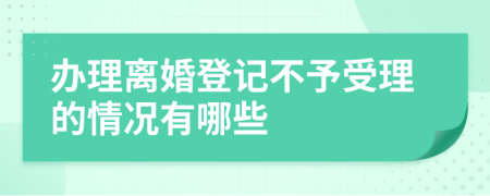 办理离婚登记不予受理的情况有哪些