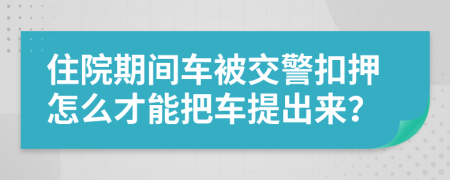 住院期间车被交警扣押怎么才能把车提出来？