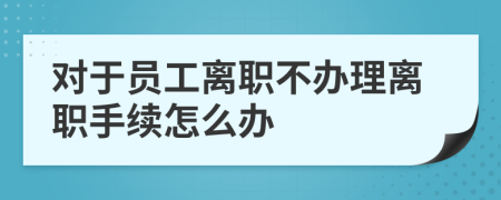 对于员工离职不办理离职手续怎么办