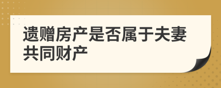 遗赠房产是否属于夫妻共同财产