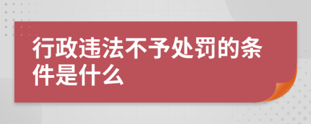 行政违法不予处罚的条件是什么