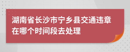 湖南省长沙市宁乡县交通违章在哪个时间段去处理