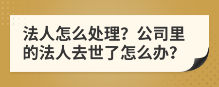 法人怎么处理？公司里的法人去世了怎么办？