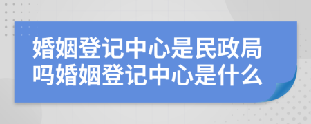 婚姻登记中心是民政局吗婚姻登记中心是什么