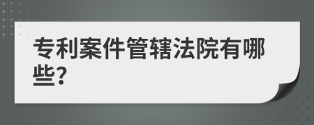 专利案件管辖法院有哪些？