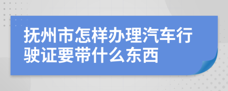 抚州市怎样办理汽车行驶证要带什么东西