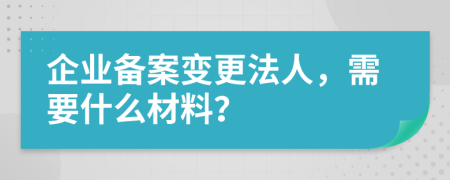 企业备案变更法人，需要什么材料？