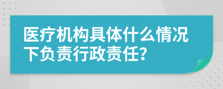 医疗机构具体什么情况下负责行政责任？