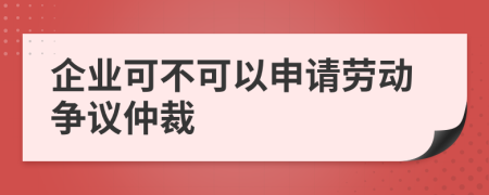 企业可不可以申请劳动争议仲裁