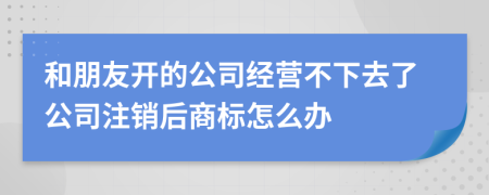 和朋友开的公司经营不下去了公司注销后商标怎么办