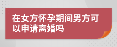 在女方怀孕期间男方可以申请离婚吗