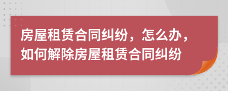 房屋租赁合同纠纷，怎么办，如何解除房屋租赁合同纠纷