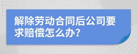 解除劳动合同后公司要求赔偿怎么办？