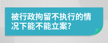 被行政拘留不执行的情况下能不能立案?