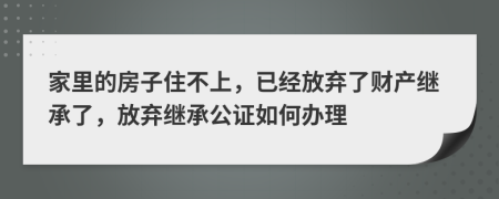 家里的房子住不上，已经放弃了财产继承了，放弃继承公证如何办理