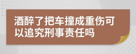 酒醉了把车撞成重伤可以追究刑事责任吗