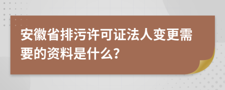 安徽省排污许可证法人变更需要的资料是什么？