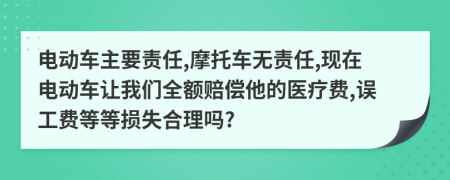 电动车主要责任,摩托车无责任,现在电动车让我们全额赔偿他的医疗费,误工费等等损失合理吗?