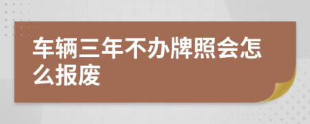 车辆三年不办牌照会怎么报废